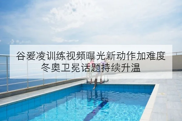 谷爱凌训练视频曝光新动作加难度 冬奥卫冕话题持续升温